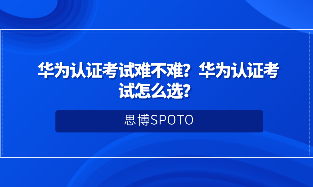 华为认证考试难不难？华为认证考试怎么选？
