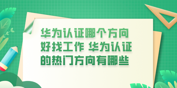 华为认证哪个方向好找工作 华为认证的热门方向有哪些