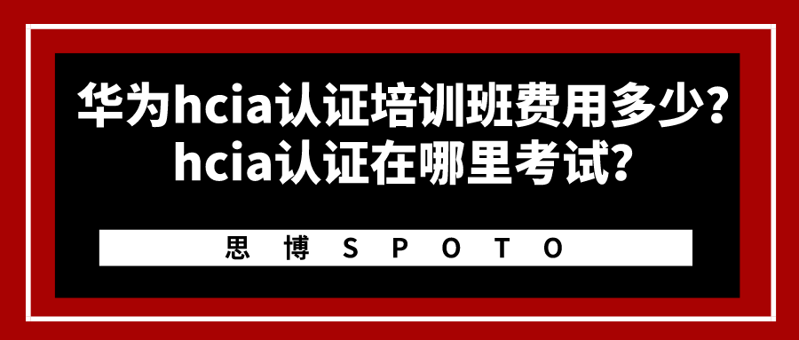 华为hcia认证培训班费用多少？hcia认证在哪里考试？