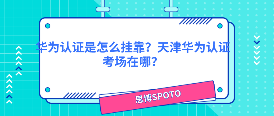 华为认证是怎么挂靠？天津华为认证考场在哪？