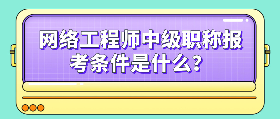 网络工程师中级职称报考条件是什么？软考网络工程师报名指南！